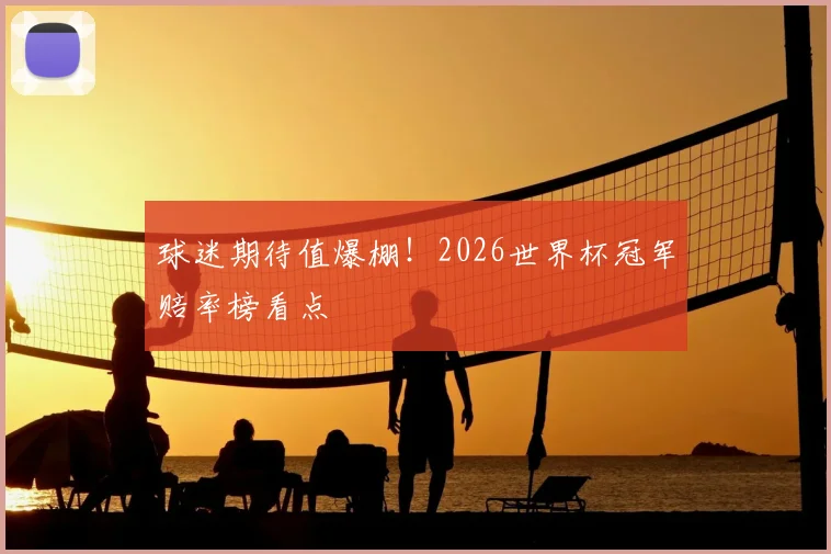 球迷期待值爆棚！2026世界杯冠军赔率榜看点