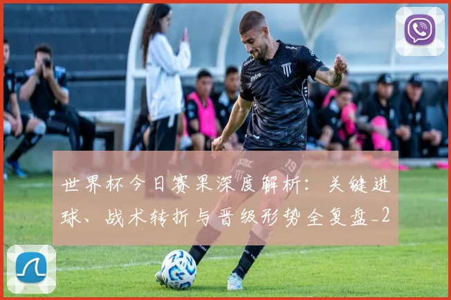 世界杯今日赛果深度解析:关键进球、战术转折与晋级形势全复盘_20260606204739