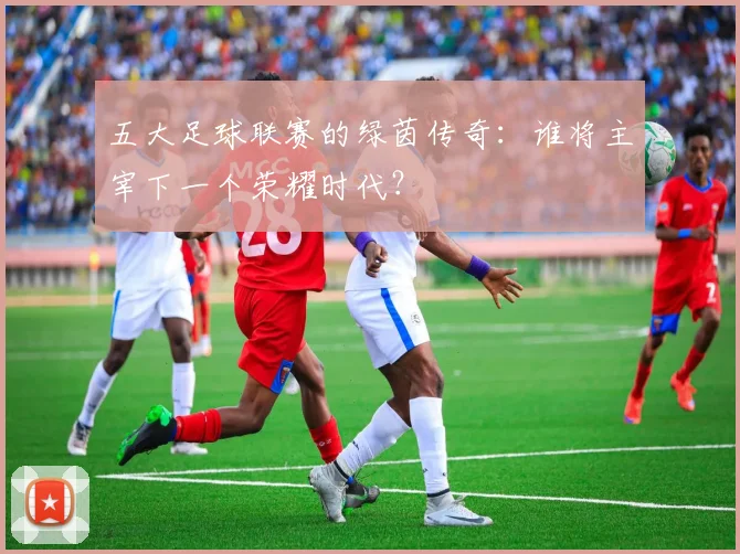 五大足球联赛的绿茵传奇:谁将主宰下一个荣耀时代?