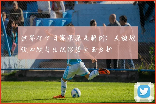 世界杯今日赛果深度解析:关键战役回顾与出线形势全面分析